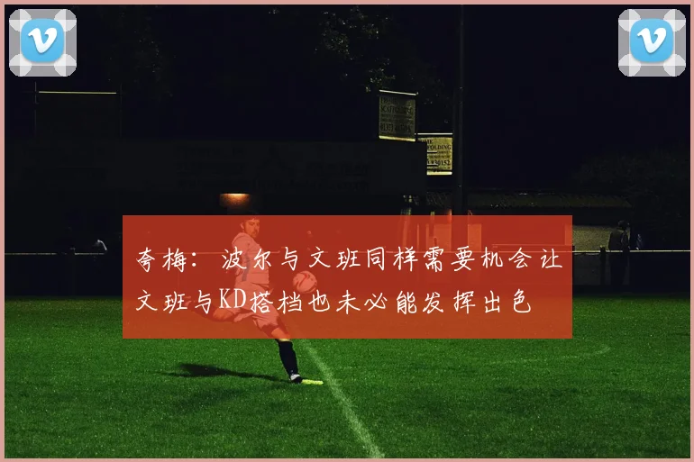 夸梅：波尔与文班同样需要机会让文班与KD搭档也未必能发挥出色