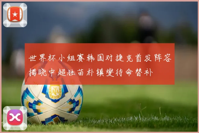 世界杯小组赛韩国对捷克首发阵容揭晓中超独苗朴镇燮待命替补