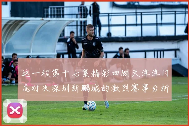 这一程第十七集精彩回顾天津津门虎对决深圳新鹏城的激烈赛事分析与亮点解读