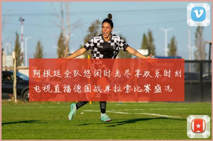 阿根廷全队悠闲时光尽享欢乐时刻电视直播德国战库拉索比赛盛况