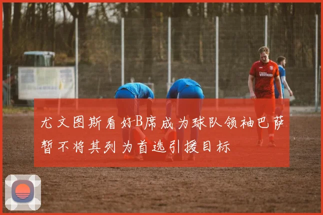 尤文图斯看好B席成为球队领袖巴萨暂不将其列为首选引援目标