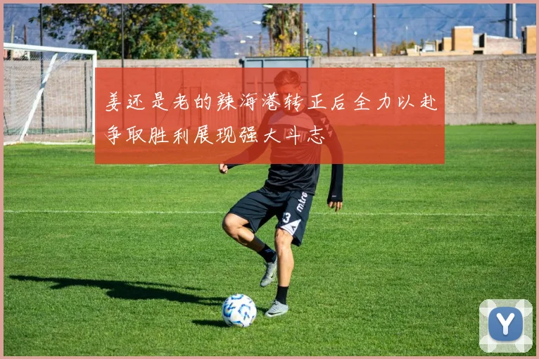 姜还是老的辣海港转正后全力以赴争取胜利展现强大斗志
