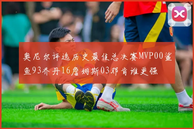 奥尼尔评选历史最佳总决赛MVP00鲨鱼93乔丹16詹姆斯03邓肯谁更强