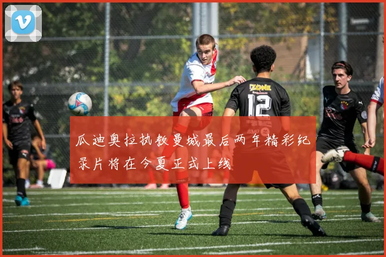 瓜迪奥拉执教曼城最后两年精彩纪录片将在今夏正式上线