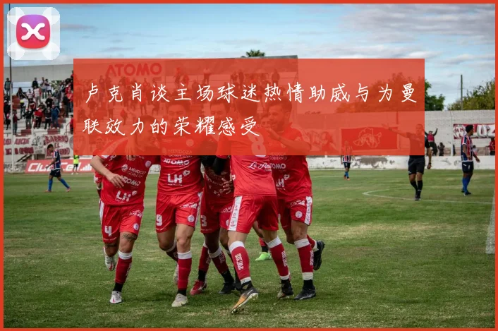 卢克肖谈主场球迷热情助威与为曼联效力的荣耀感受