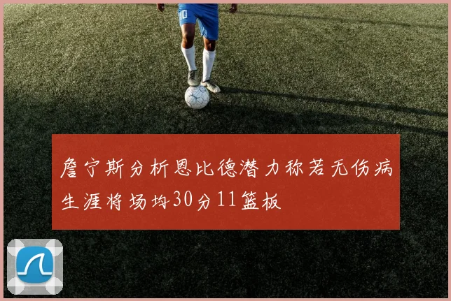 詹宁斯分析恩比德潜力称若无伤病生涯将场均30分11篮板