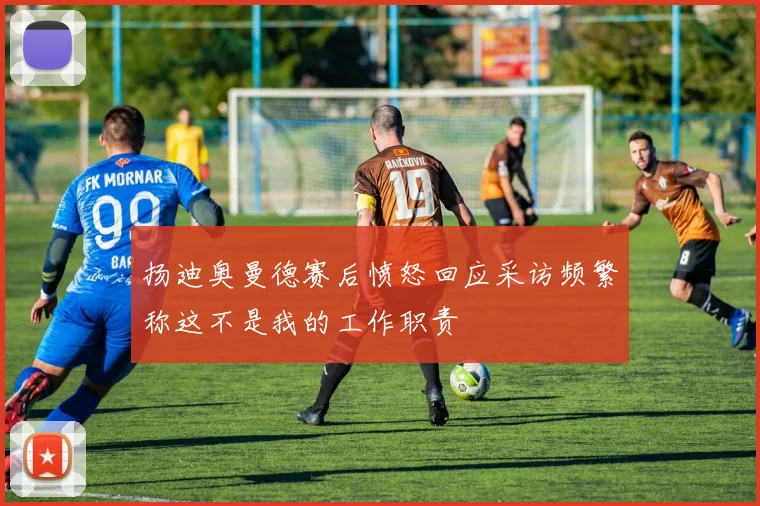 扬迪奥曼德赛后愤怒回应采访频繁称这不是我的工作职责