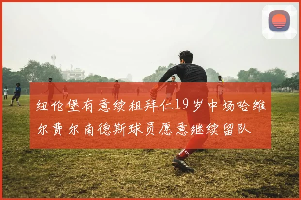 纽伦堡有意续租拜仁19岁中场哈维尔费尔南德斯球员愿意继续留队