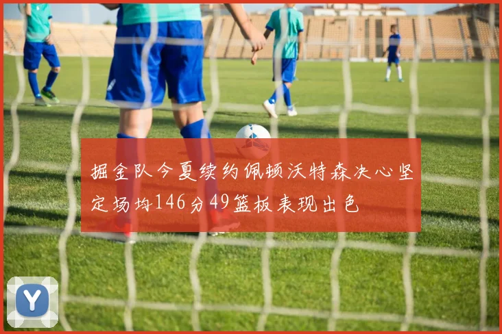 掘金队今夏续约佩顿沃特森决心坚定场均146分49篮板表现出色