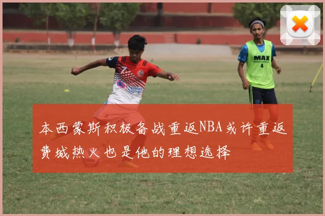 本西蒙斯积极备战重返NBA或许重返费城热火也是他的理想选择