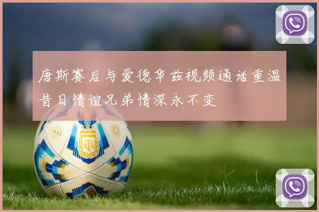 唐斯赛后与爱德华兹视频通话重温昔日情谊兄弟情深永不变