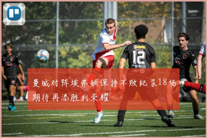 曼城对阵埃弗顿保持不败纪录18场期待再添胜利荣耀