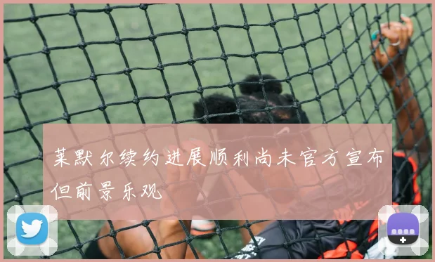 莱默尔续约进展顺利尚未官方宣布但前景乐观