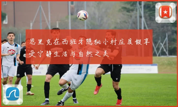 恩里克在西班牙隐秘小村庄度假享受宁静生活与自然之美