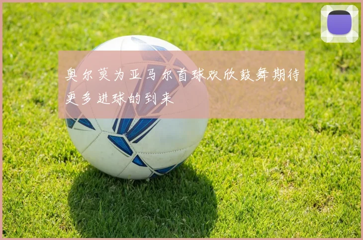 奥尔莫为亚马尔首球欢欣鼓舞期待更多进球的到来