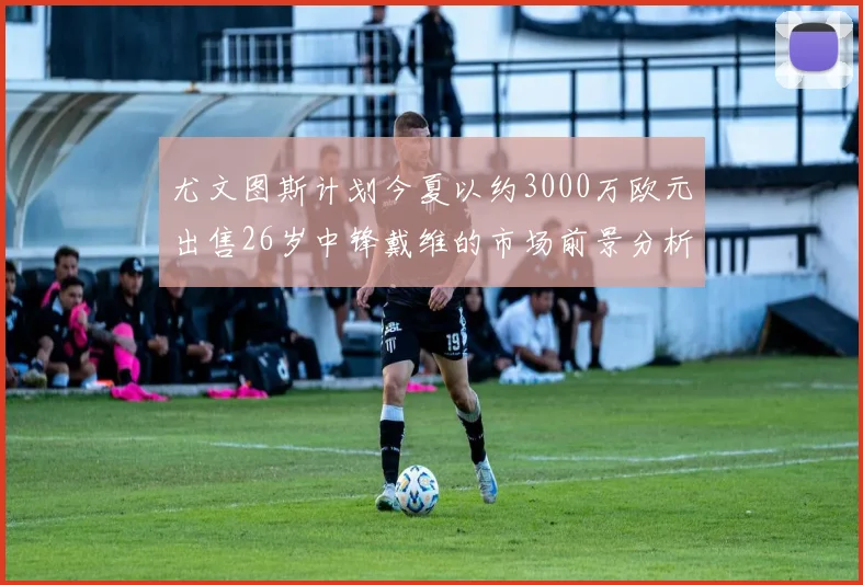 尤文图斯计划今夏以约3000万欧元出售26岁中锋戴维的市场前景分析