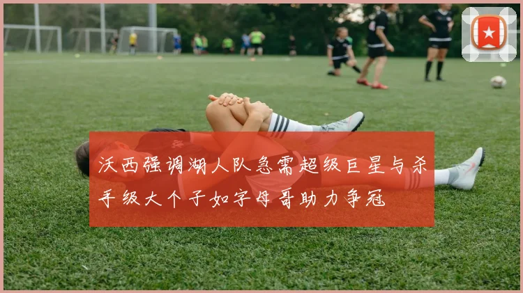 沃西强调湖人队急需超级巨星与杀手级大个子如字母哥助力争冠