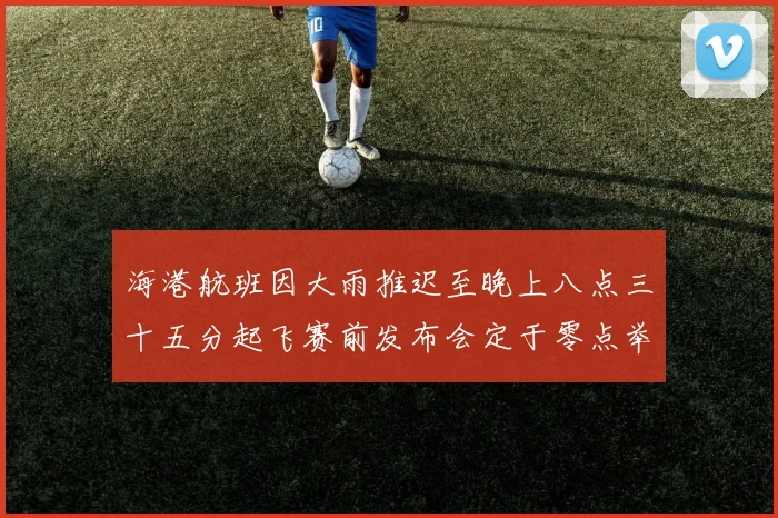 海港航班因大雨推迟至晚上八点三十五分起飞赛前发布会定于零点举行