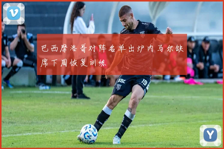 巴西摩洛哥对阵名单出炉内马尔缺席下周恢复训练