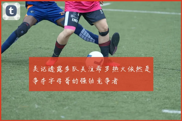 美记透露多队关注希罗热火依然是争夺字母哥的强劲竞争者