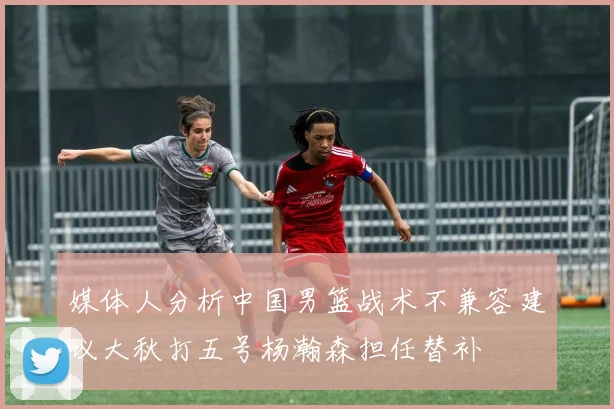 媒体人分析中国男篮战术不兼容建议大秋打五号杨瀚森担任替补