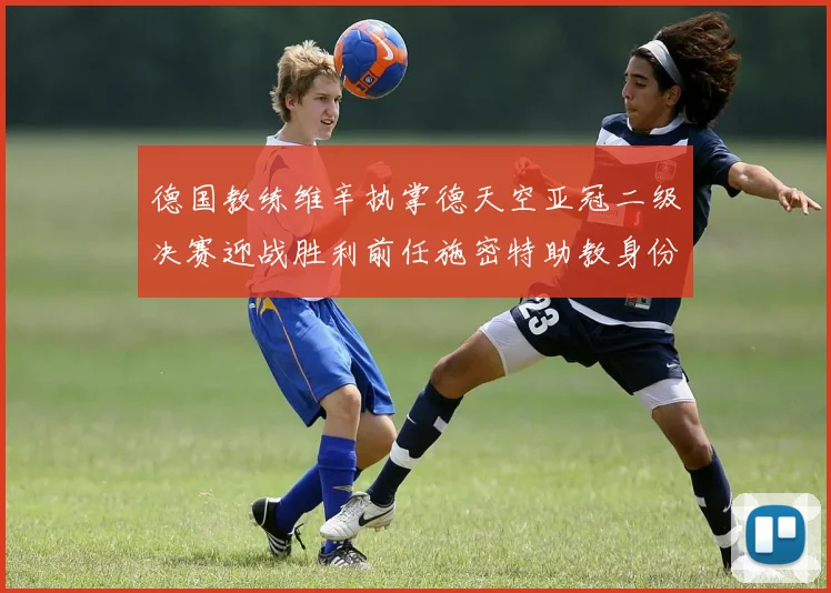 德国教练维辛执掌德天空亚冠二级决赛迎战胜利前任施密特助教身份引关注