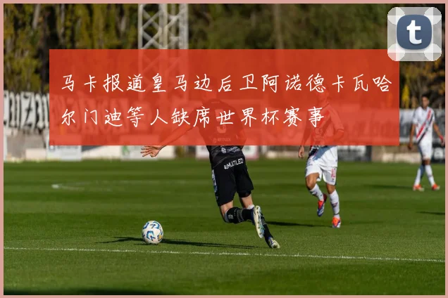 马卡报道皇马边后卫阿诺德卡瓦哈尔门迪等人缺席世界杯赛事